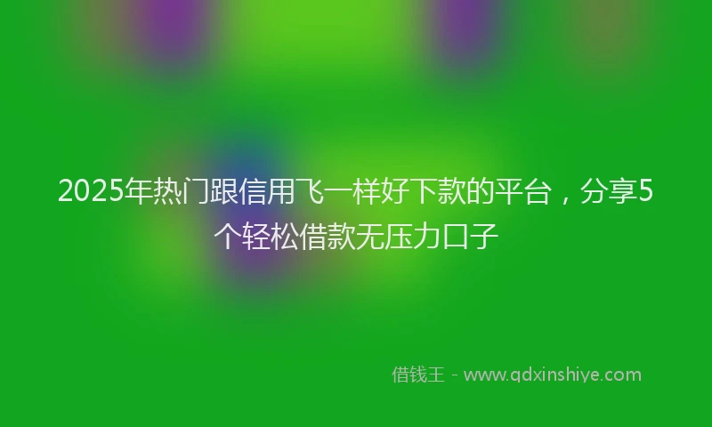 2025年热门跟信用飞一样好下款的平台，分享5个轻松借款无压力口子