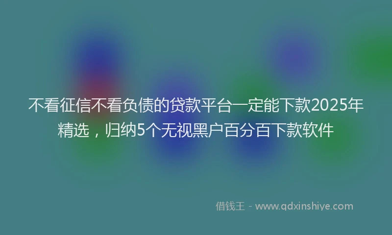 不看征信不看负债的贷款平台一定能下款2025年精选，归纳5个无视黑户百分百下款软件