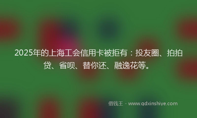 2025年的上海工会信用卡被拒有：投友圈、拍拍贷、省呗、替你还、融逸花等。
