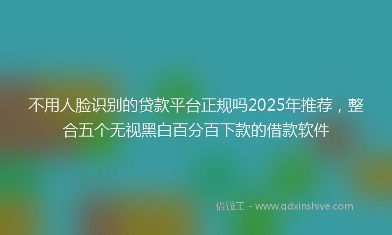 不用人脸识别的贷款平台正规吗2025年推荐，整合五个无视黑白百分百下款的借款软件