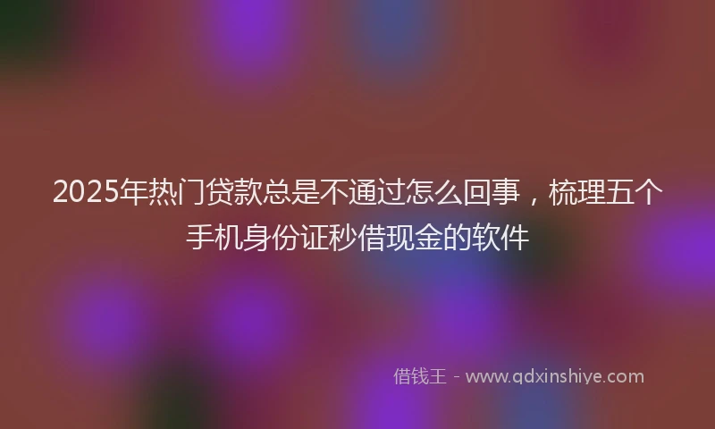 2025年热门贷款总是不通过怎么回事，梳理五个手机身份证秒借现金的软件