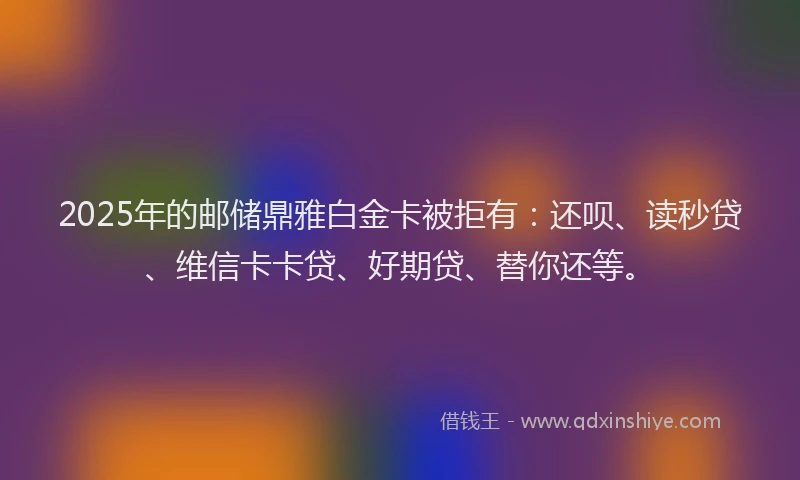 2025年的邮储鼎雅白金卡被拒有：还呗、读秒贷、维信卡卡贷、好期贷、替你还等。