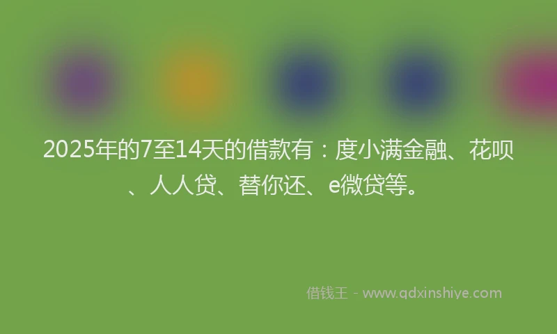 2025年的7至14天的借款有：度小满金融、花呗、人人贷、替你还、e微贷等。