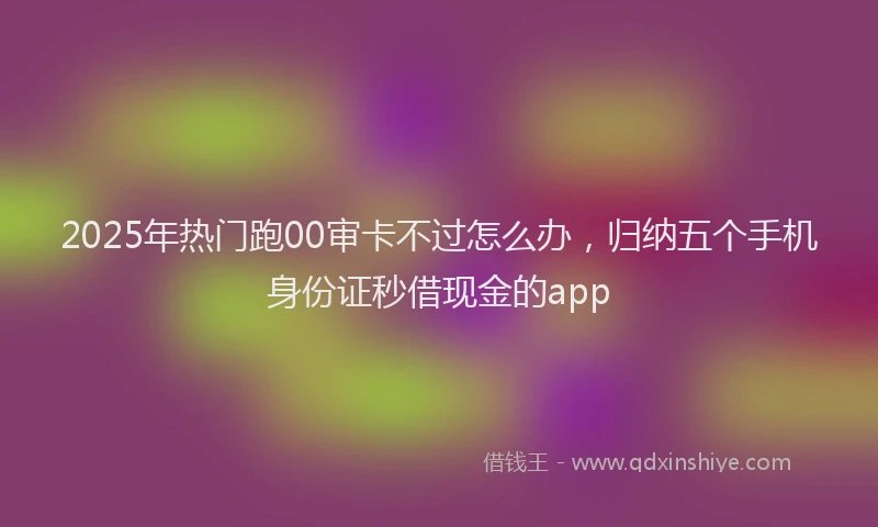 2025年热门跑00审卡不过怎么办，归纳五个手机身份证秒借现金的app