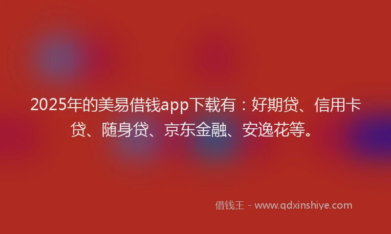 2025年的美易借钱app下载有：好期贷、信用卡贷、随身贷、京东金融、安逸花等。