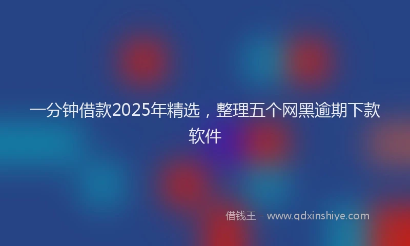 一分钟借款2025年精选，整理五个网黑逾期下款软件