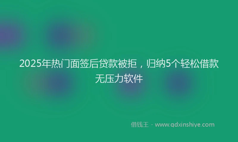 2025年热门面签后贷款被拒，归纳5个轻松借款无压力软件