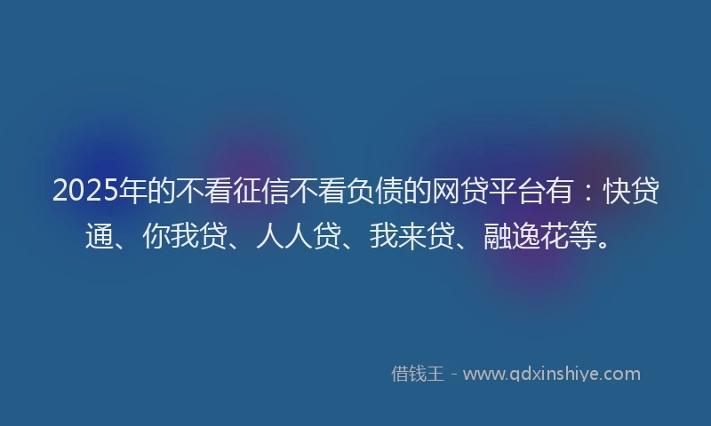 2025年的不看征信不看负债的网贷平台有：快贷通、你我贷、人人贷、我来贷、融逸花等。