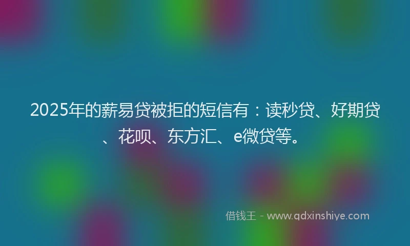 2025年的薪易贷被拒的短信有：读秒贷、好期贷、花呗、东方汇、e微贷等。