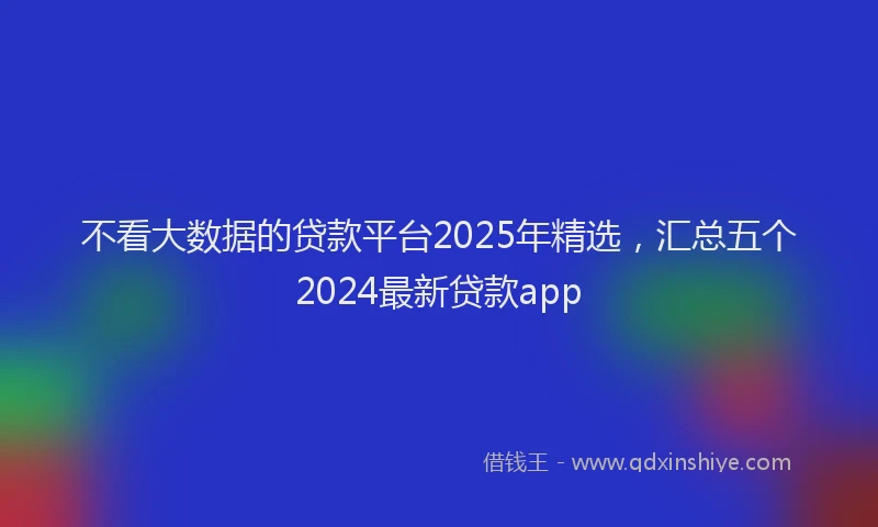 不看大数据的贷款平台2025年精选，汇总五个2024最新贷款app