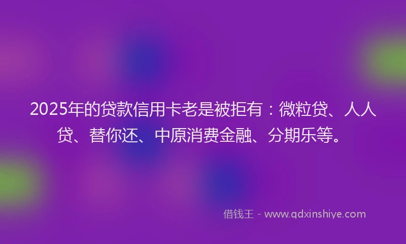 2025年的贷款信用卡老是被拒有：微粒贷、人人贷、替你还、中原消费金融、分期乐等。