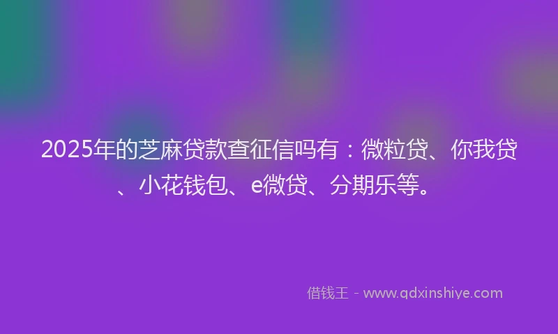 2025年的芝麻贷款查征信吗有：微粒贷、你我贷、小花钱包、e微贷、分期乐等。