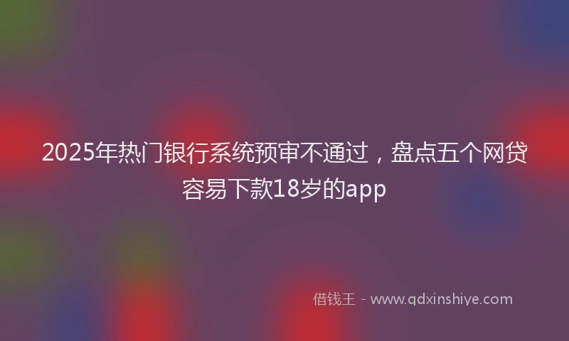 2025年热门银行系统预审不通过，盘点五个网贷容易下款18岁的app