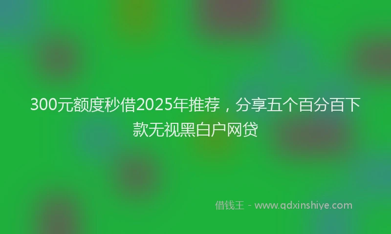 300元额度秒借2025年推荐，分享五个百分百下款无视黑白户网贷