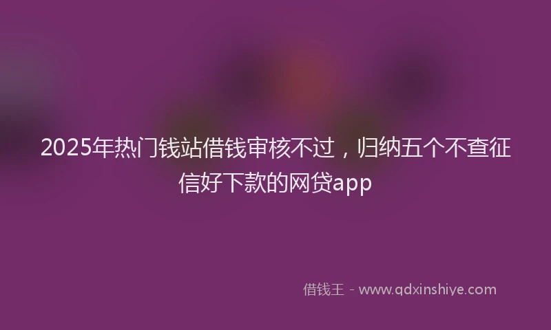 2025年热门钱站借钱审核不过，归纳五个不查征信好下款的网贷app