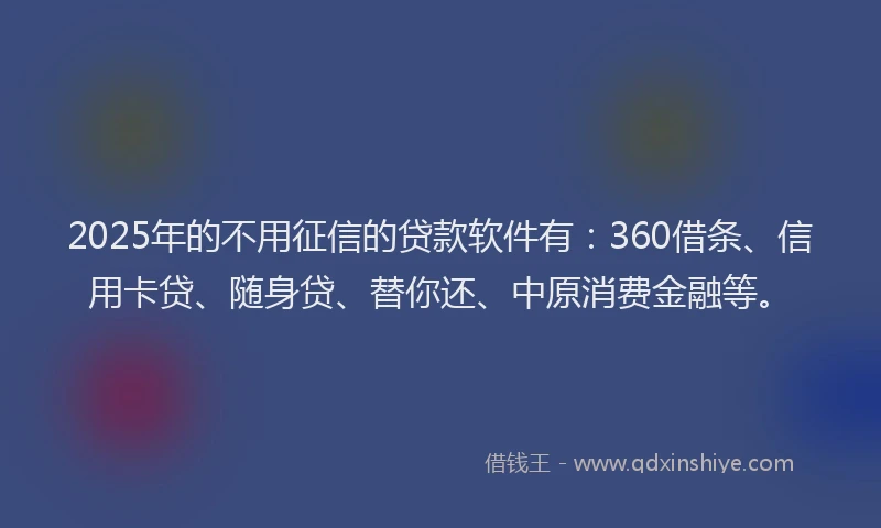 2025年的不用征信的贷款软件有：360借条、信用卡贷、随身贷、替你还、中原消费金融等。