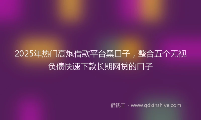 2025年热门高炮借款平台黑口子，整合五个无视负债快速下款长期网贷的口子