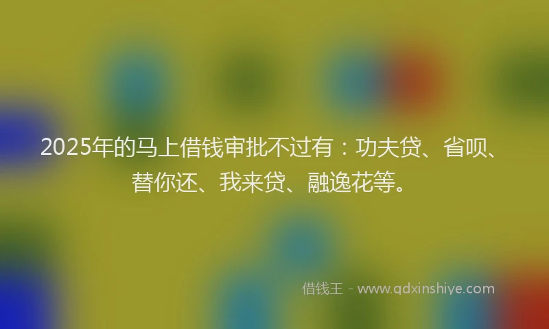 2025年的马上借钱审批不过有：功夫贷、省呗、替你还、我来贷、融逸花等。