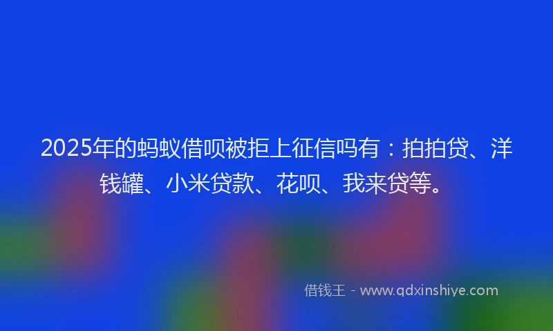 2025年的蚂蚁借呗被拒上征信吗有：拍拍贷、洋钱罐、小米贷款、花呗、我来贷等。