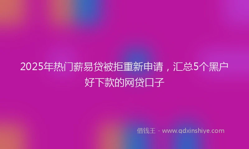 2025年热门薪易贷被拒重新申请，汇总5个黑户好下款的网贷口子