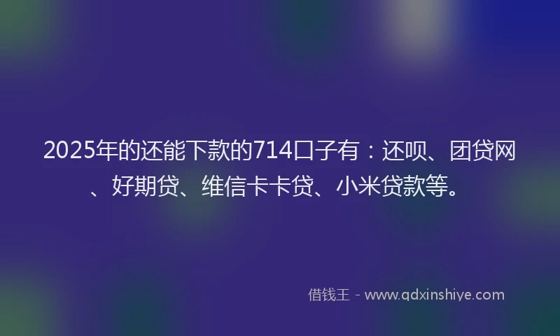2025年的还能下款的714口子有：还呗、团贷网、好期贷、维信卡卡贷、小米贷款等。