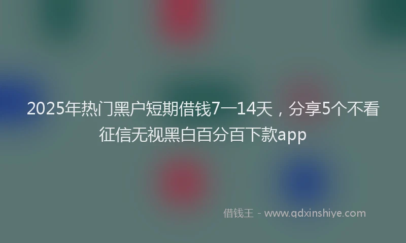 2025年热门黑户短期借钱7一14天，分享5个不看征信无视黑白百分百下款app