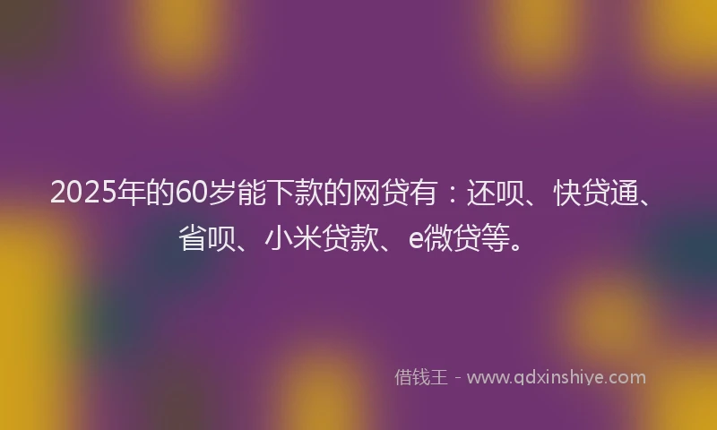 2025年的60岁能下款的网贷有：还呗、快贷通、省呗、小米贷款、e微贷等。