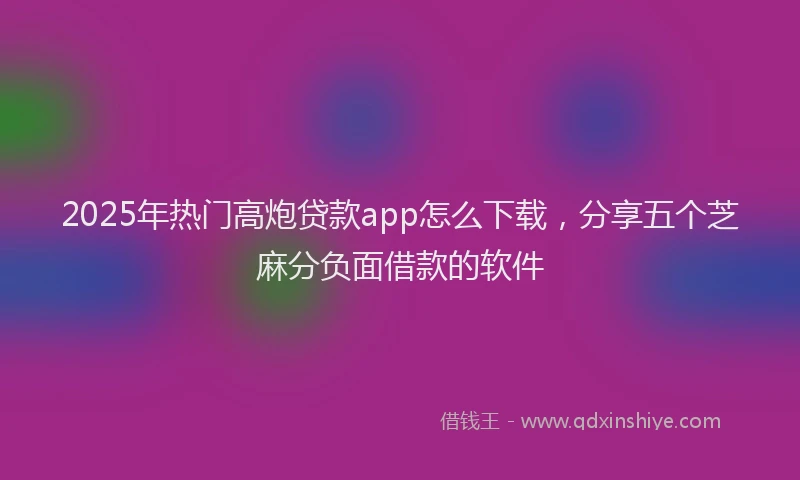 2025年热门高炮贷款app怎么下载，分享五个芝麻分负面借款的软件
