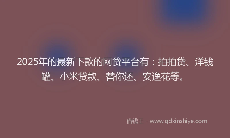 2025年的最新下款的网贷平台有：拍拍贷、洋钱罐、小米贷款、替你还、安逸花等。