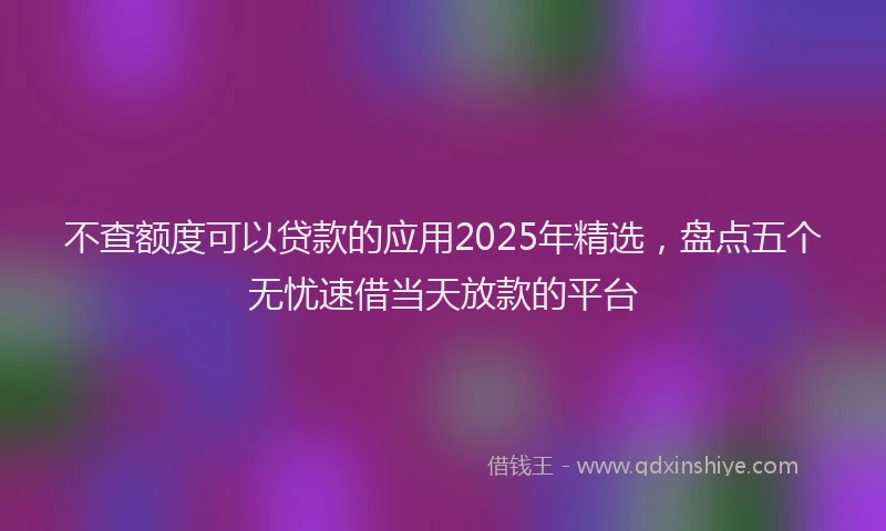 不查额度可以贷款的应用2025年精选，盘点五个无忧速借当天放款的平台