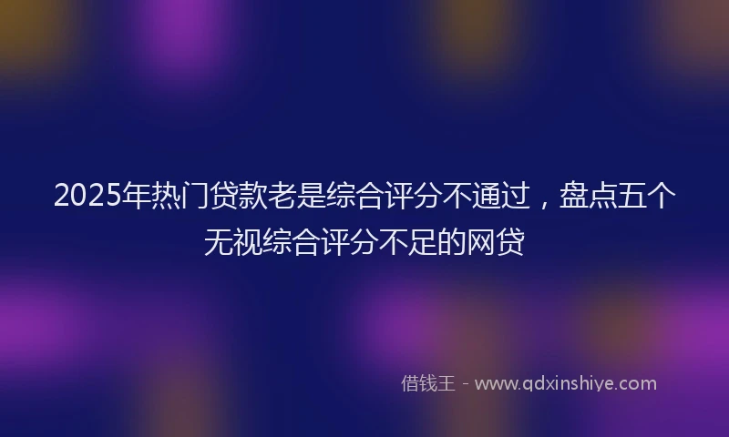 2025年热门贷款老是综合评分不通过，盘点五个无视综合评分不足的网贷