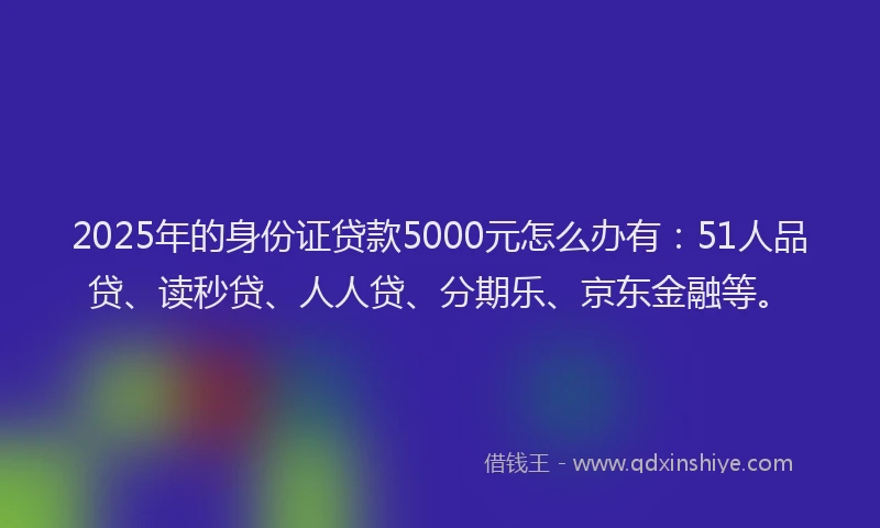 2025年的身份证贷款5000元怎么办有：51人品贷、读秒贷、人人贷、分期乐、京东金融等。