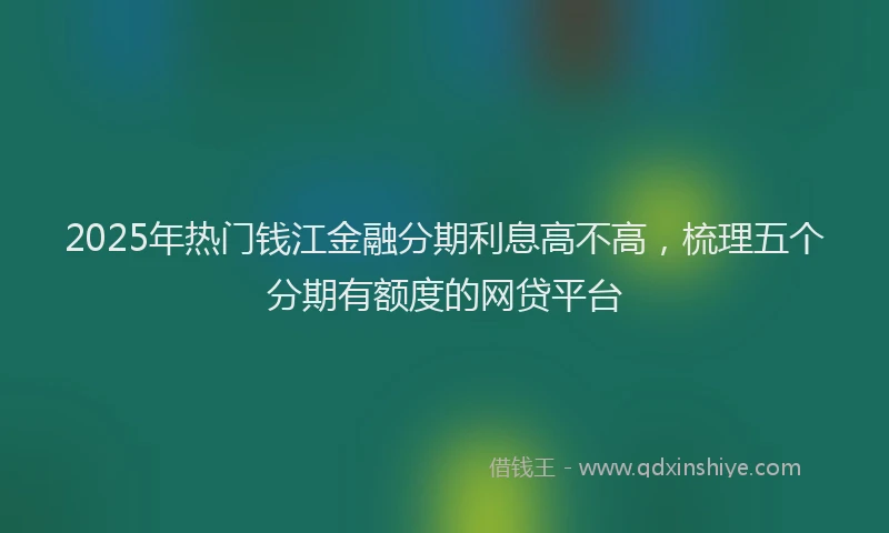 2025年热门钱江金融分期利息高不高，梳理五个分期有额度的网贷平台