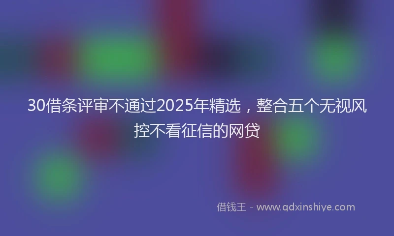 30借条评审不通过2025年精选，整合五个无视风控不看征信的网贷
