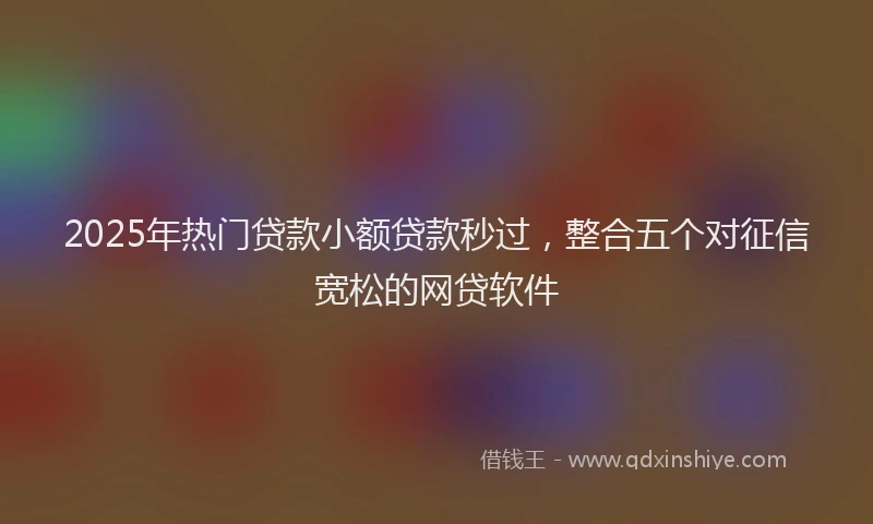 2025年热门贷款小额贷款秒过，整合五个对征信宽松的网贷软件