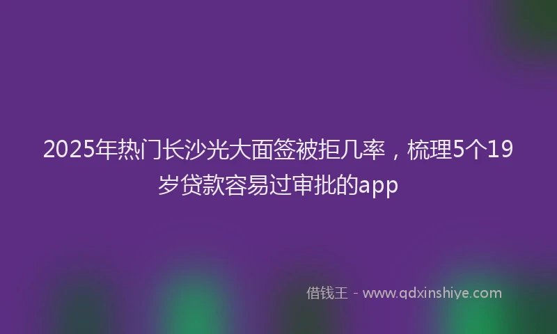 2025年热门长沙光大面签被拒几率，梳理5个19岁贷款容易过审批的app