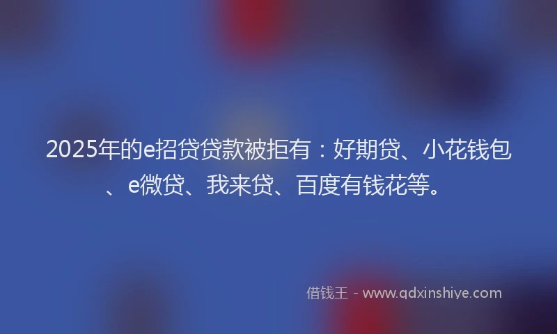 2025年的e招贷贷款被拒有：好期贷、小花钱包、e微贷、我来贷、百度有钱花等。