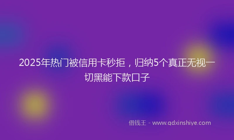 2025年热门被信用卡秒拒，归纳5个真正无视一切黑能下款口子