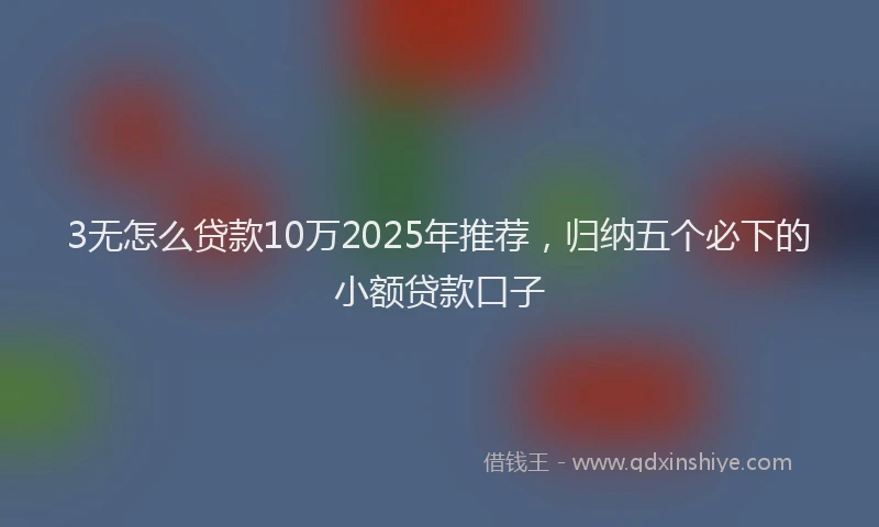 3无怎么贷款10万2025年推荐，归纳五个必下的小额贷款口子