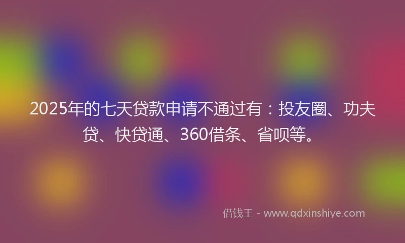 2025年的七天贷款申请不通过有：投友圈、功夫贷、快贷通、360借条、省呗等。