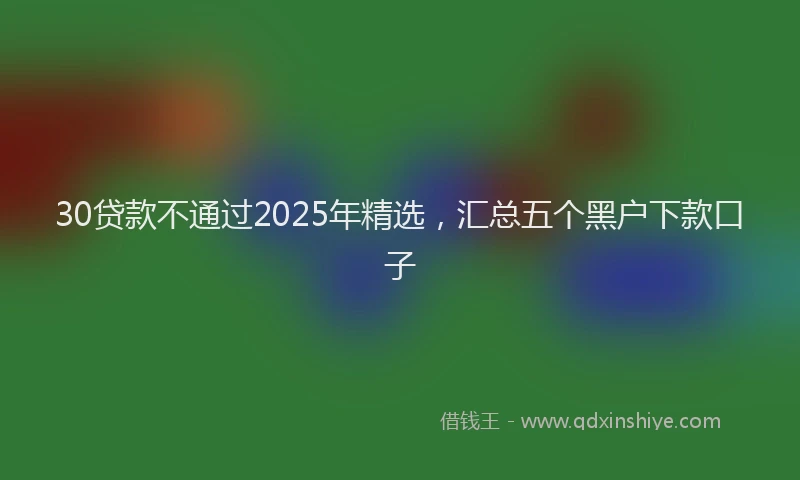 30贷款不通过2025年精选，汇总五个黑户下款口子