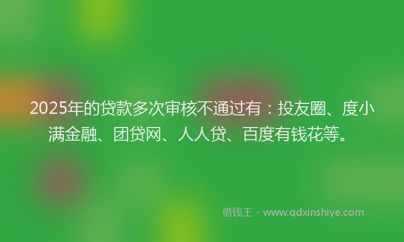 2025年的贷款多次审核不通过有：投友圈、度小满金融、团贷网、人人贷、百度有钱花等。
