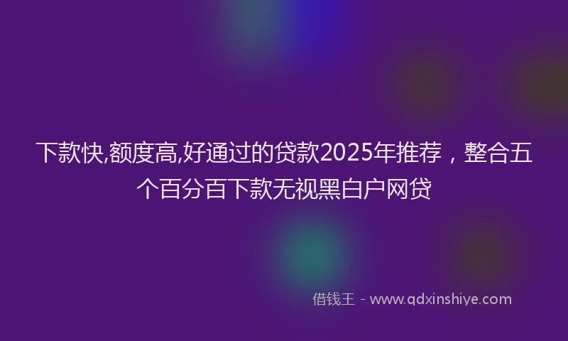 下款快,额度高,好通过的贷款2025年推荐，整合五个百分百下款无视黑白户网贷