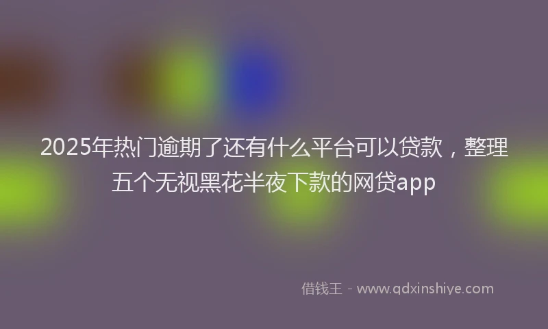 2025年热门逾期了还有什么平台可以贷款，整理五个无视黑花半夜下款的网贷app