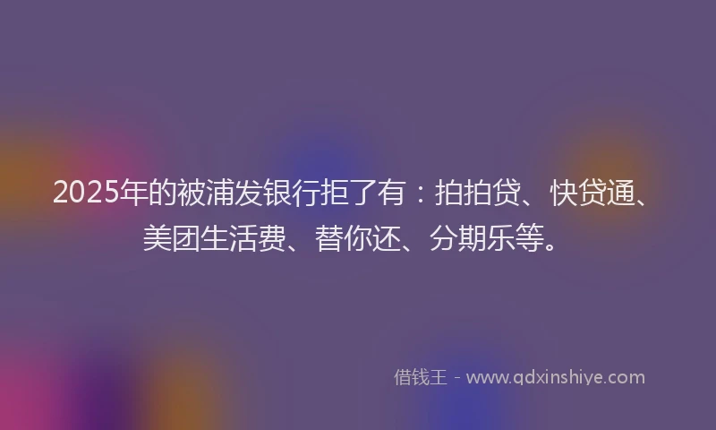2025年的被浦发银行拒了有：拍拍贷、快贷通、美团生活费、替你还、分期乐等。