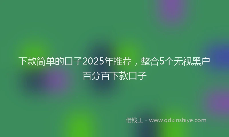 下款简单的口子2025年推荐，整合5个无视黑户百分百下款口子