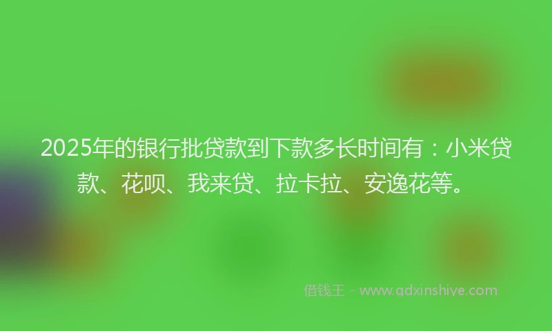 2025年的银行批贷款到下款多长时间有：小米贷款、花呗、我来贷、拉卡拉、安逸花等。