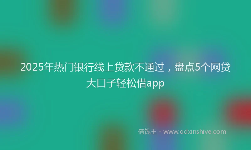 2025年热门银行线上贷款不通过，盘点5个网贷大口子轻松借app