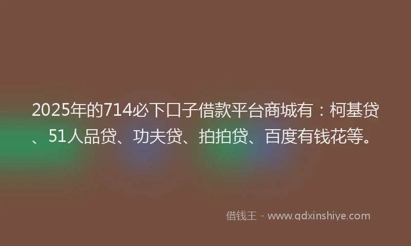 2025年的714必下口子借款平台商城有：柯基贷、51人品贷、功夫贷、拍拍贷、百度有钱花等。