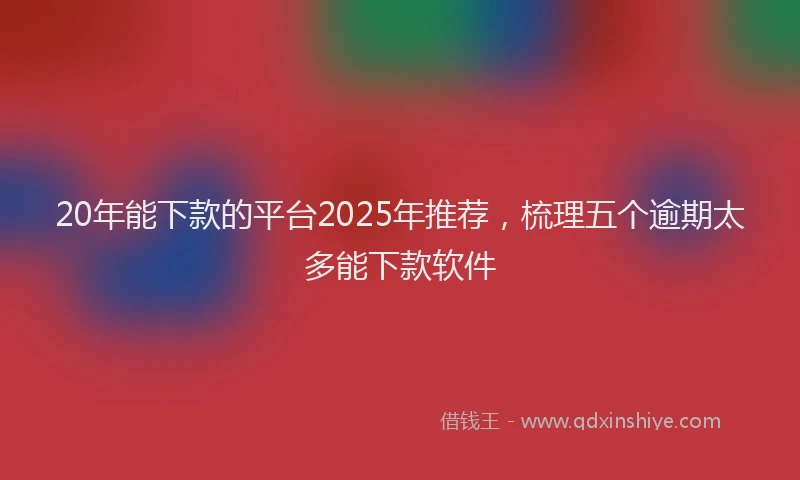 20年能下款的平台2025年推荐，梳理五个逾期太多能下款软件